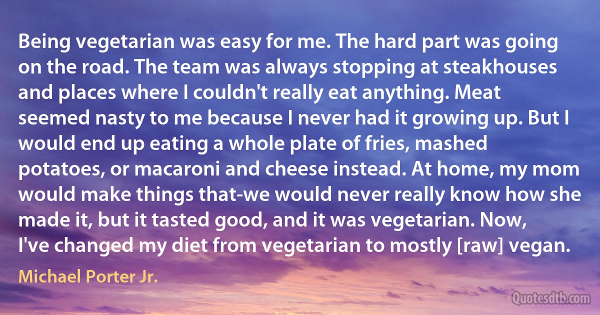 Being vegetarian was easy for me. The hard part was going on the road. The team was always stopping at steakhouses and places where I couldn't really eat anything. Meat seemed nasty to me because I never had it growing up. But I would end up eating a whole plate of fries, mashed potatoes, or macaroni and cheese instead. At home, my mom would make things that-we would never really know how she made it, but it tasted good, and it was vegetarian. Now, I've changed my diet from vegetarian to mostly [raw] vegan. (Michael Porter Jr.)