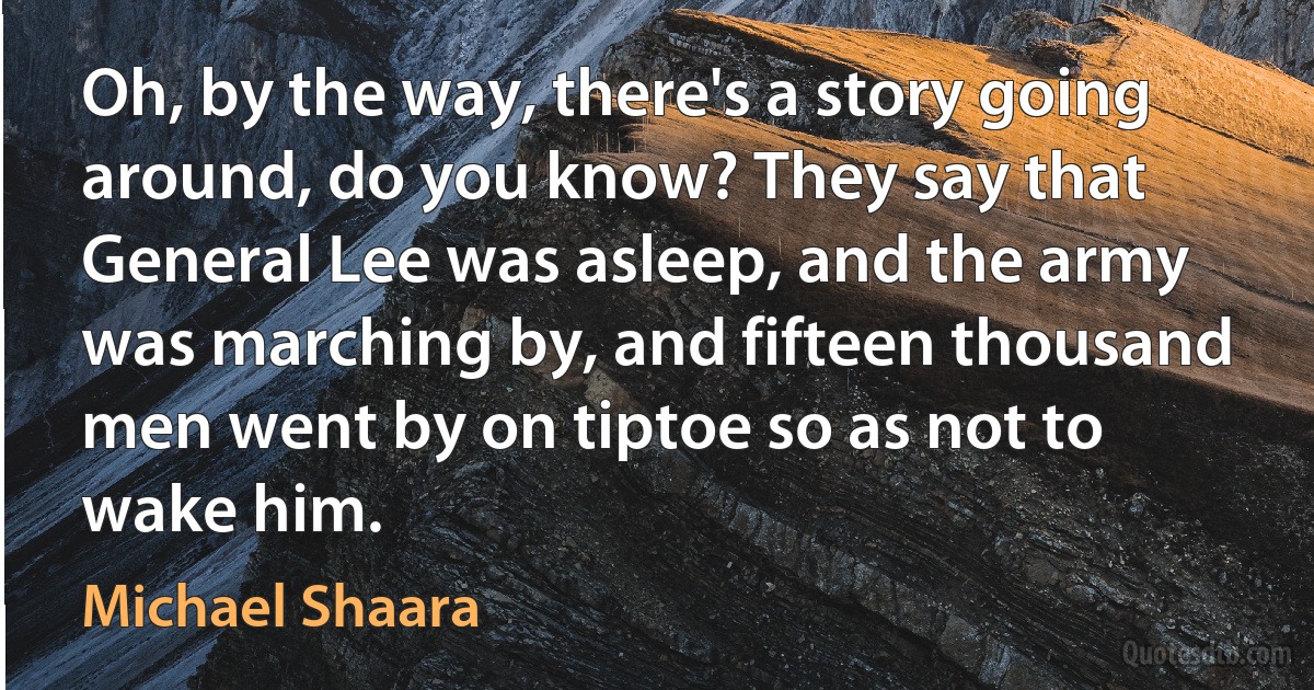 Oh, by the way, there's a story going around, do you know? They say that General Lee was asleep, and the army was marching by, and fifteen thousand men went by on tiptoe so as not to wake him. (Michael Shaara)