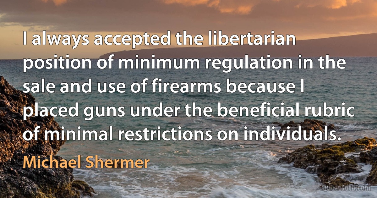 I always accepted the libertarian position of minimum regulation in the sale and use of firearms because I placed guns under the beneficial rubric of minimal restrictions on individuals. (Michael Shermer)