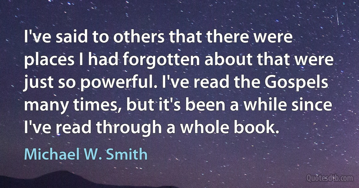 I've said to others that there were places I had forgotten about that were just so powerful. I've read the Gospels many times, but it's been a while since I've read through a whole book. (Michael W. Smith)