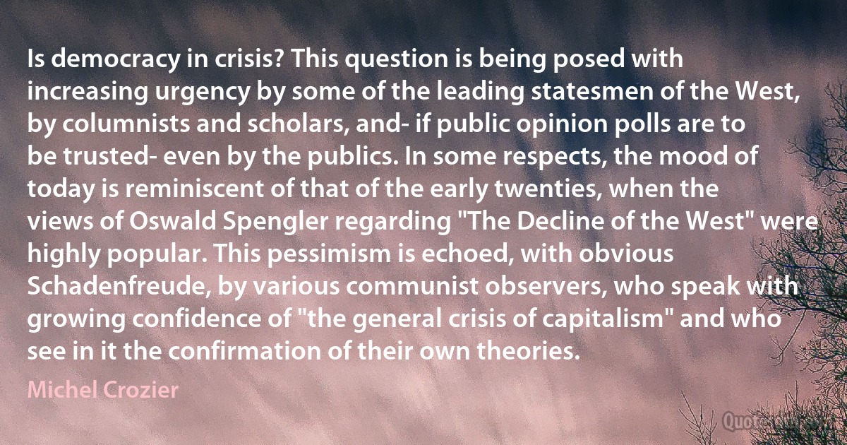 Is democracy in crisis? This question is being posed with increasing urgency by some of the leading statesmen of the West, by columnists and scholars, and- if public opinion polls are to be trusted- even by the publics. In some respects, the mood of today is reminiscent of that of the early twenties, when the views of Oswald Spengler regarding "The Decline of the West" were highly popular. This pessimism is echoed, with obvious Schadenfreude, by various communist observers, who speak with growing confidence of "the general crisis of capitalism" and who see in it the confirmation of their own theories. (Michel Crozier)