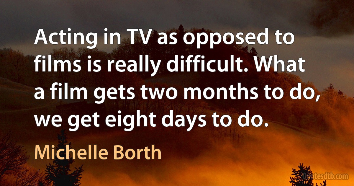 Acting in TV as opposed to films is really difficult. What a film gets two months to do, we get eight days to do. (Michelle Borth)