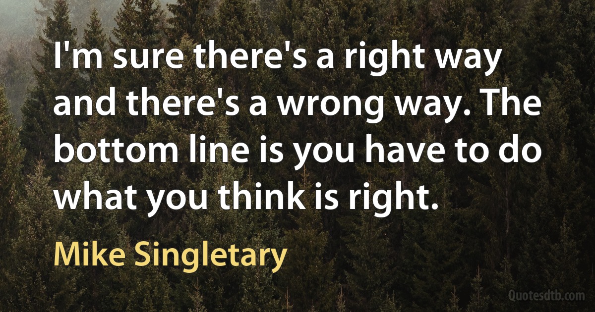 I'm sure there's a right way and there's a wrong way. The bottom line is you have to do what you think is right. (Mike Singletary)