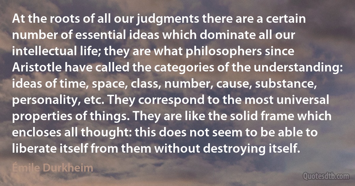 At the roots of all our judgments there are a certain number of essential ideas which dominate all our intellectual life; they are what philosophers since Aristotle have called the categories of the understanding: ideas of time, space, class, number, cause, substance, personality, etc. They correspond to the most universal properties of things. They are like the solid frame which encloses all thought: this does not seem to be able to liberate itself from them without destroying itself. (Émile Durkheim)