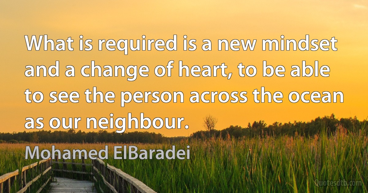 What is required is a new mindset and a change of heart, to be able to see the person across the ocean as our neighbour. (Mohamed ElBaradei)