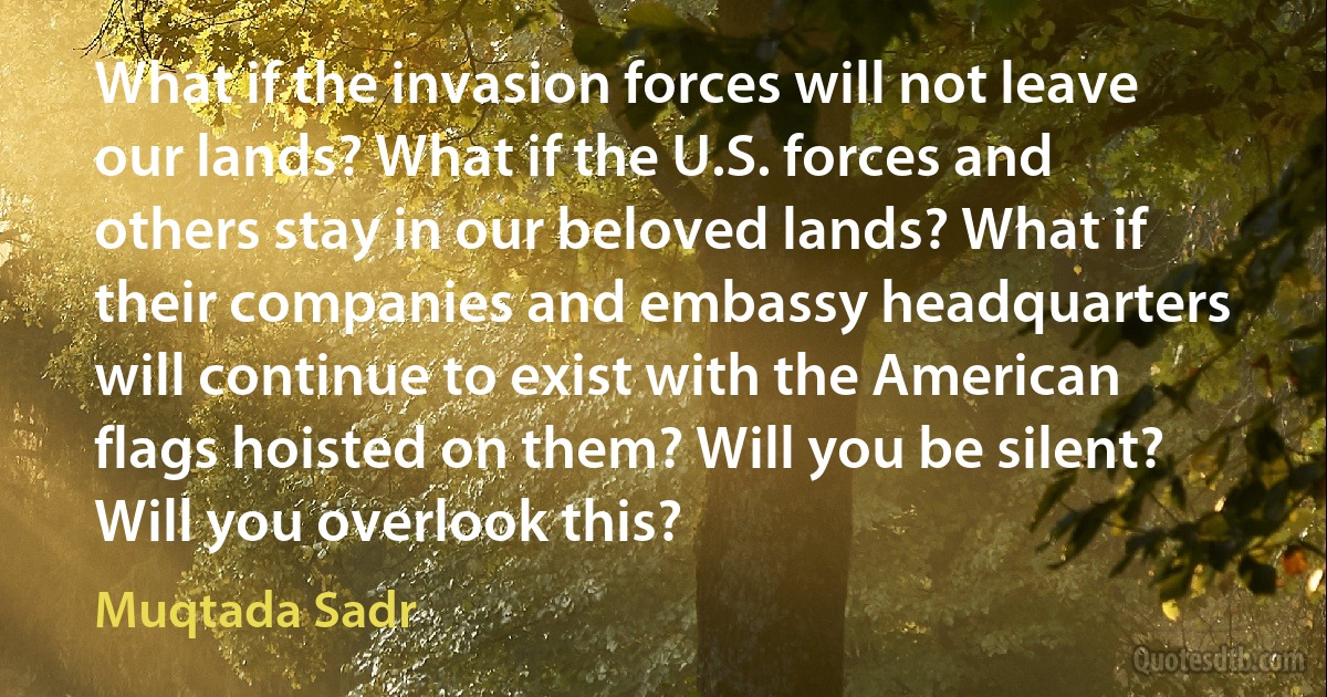 What if the invasion forces will not leave our lands? What if the U.S. forces and others stay in our beloved lands? What if their companies and embassy headquarters will continue to exist with the American flags hoisted on them? Will you be silent? Will you overlook this? (Muqtada Sadr)