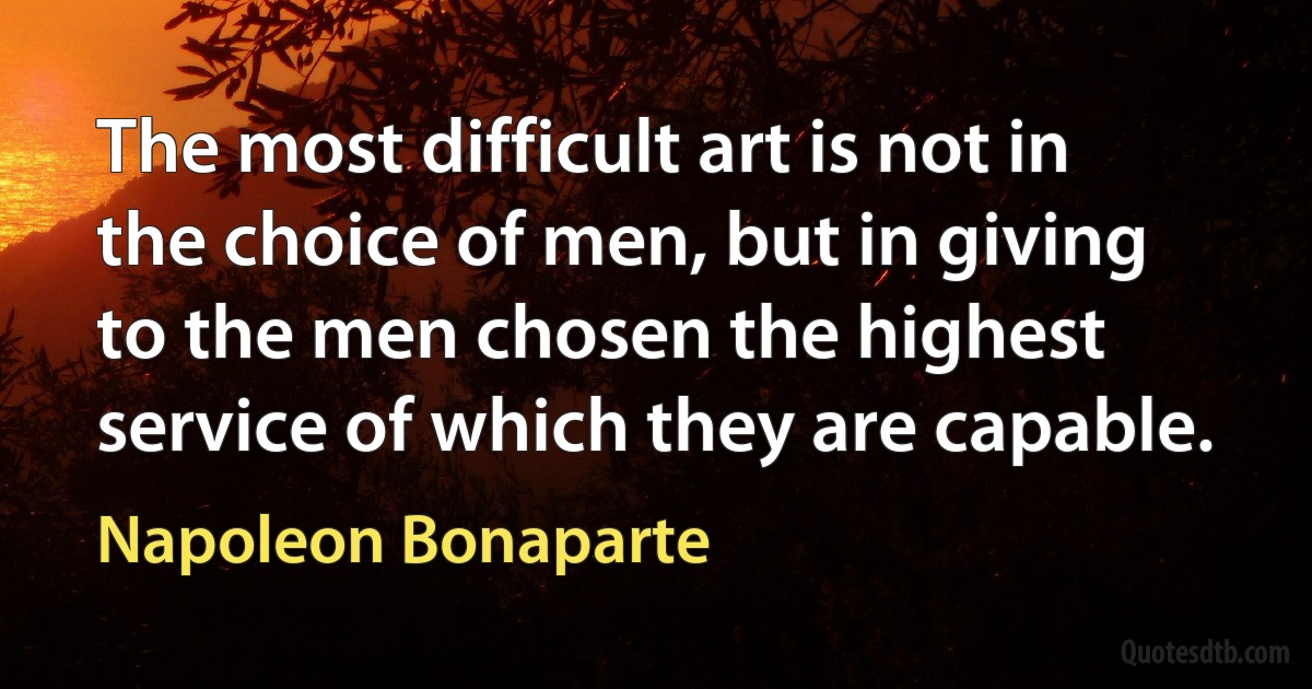 The most difficult art is not in the choice of men, but in giving to the men chosen the highest service of which they are capable. (Napoleon Bonaparte)