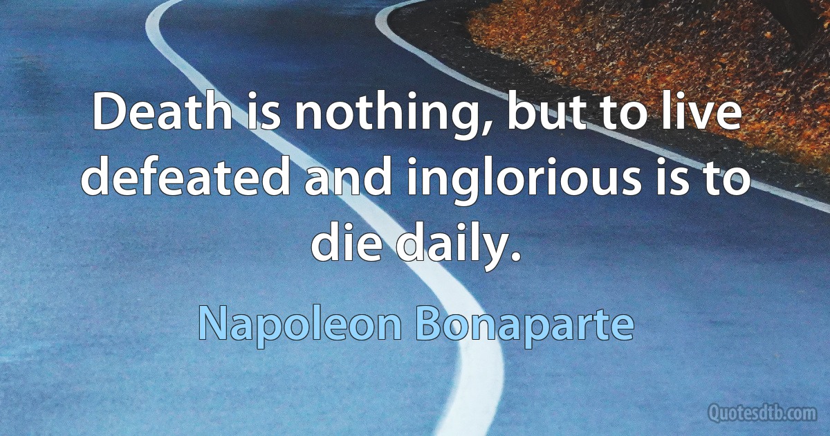 Death is nothing, but to live defeated and inglorious is to die daily. (Napoleon Bonaparte)