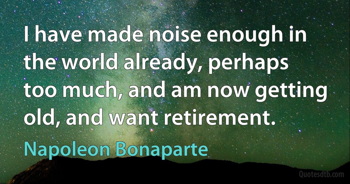 I have made noise enough in the world already, perhaps too much, and am now getting old, and want retirement. (Napoleon Bonaparte)