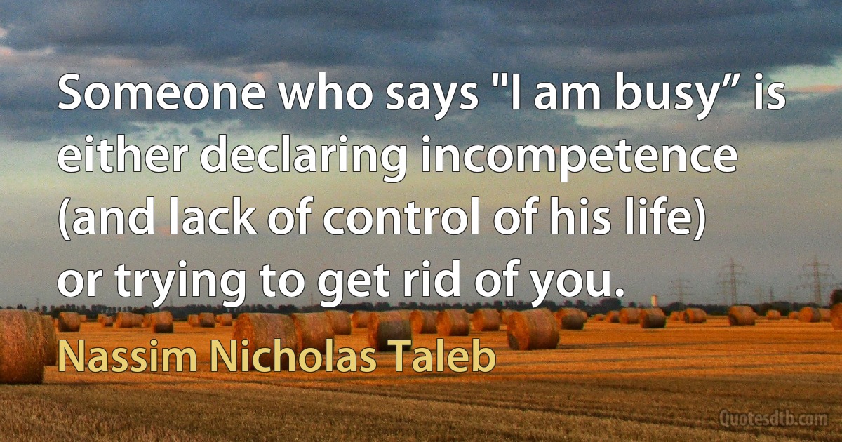 Someone who says "I am busy” is either declaring incompetence (and lack of control of his life) or trying to get rid of you. (Nassim Nicholas Taleb)