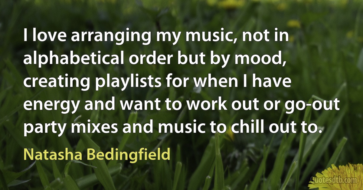 I love arranging my music, not in alphabetical order but by mood, creating playlists for when I have energy and want to work out or go-out party mixes and music to chill out to. (Natasha Bedingfield)