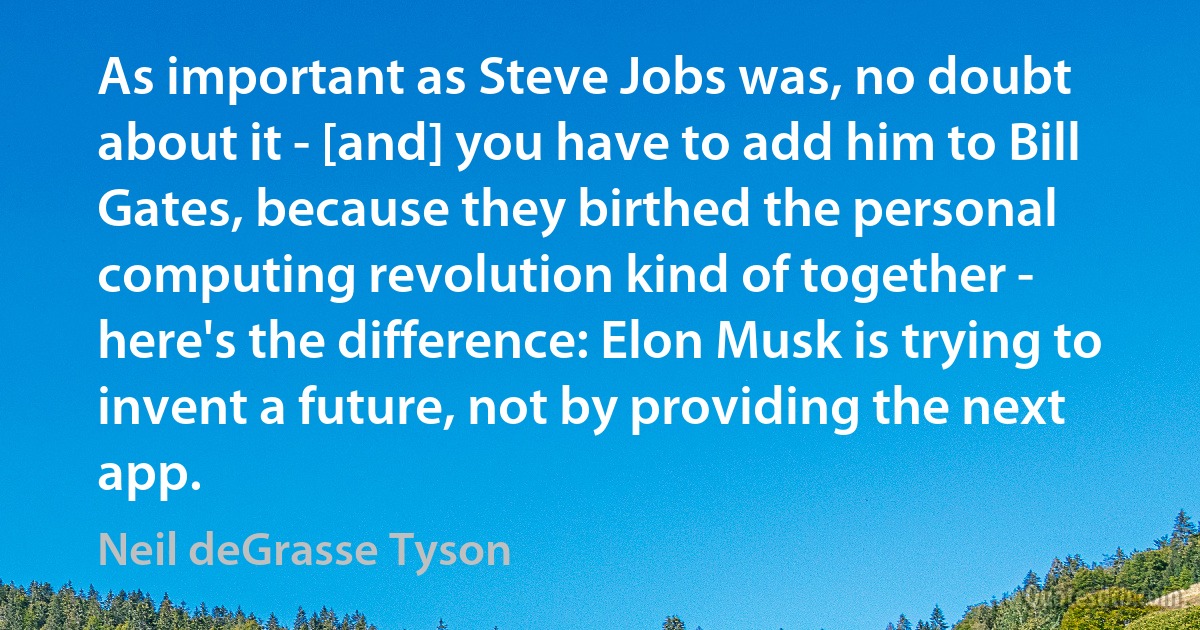 As important as Steve Jobs was, no doubt about it - [and] you have to add him to Bill Gates, because they birthed the personal computing revolution kind of together - here's the difference: Elon Musk is trying to invent a future, not by providing the next app. (Neil deGrasse Tyson)