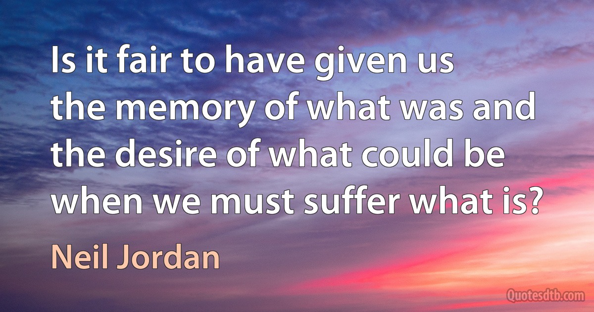 Is it fair to have given us the memory of what was and the desire of what could be when we must suffer what is? (Neil Jordan)