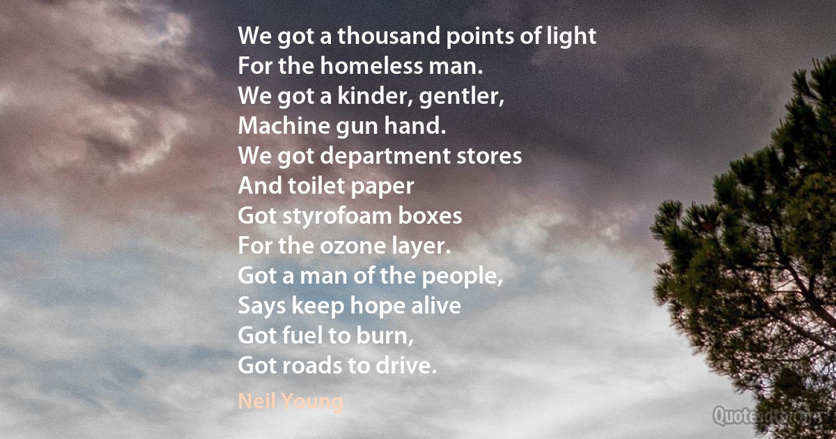 We got a thousand points of light
For the homeless man.
We got a kinder, gentler,
Machine gun hand.
We got department stores
And toilet paper
Got styrofoam boxes
For the ozone layer.
Got a man of the people,
Says keep hope alive
Got fuel to burn,
Got roads to drive. (Neil Young)