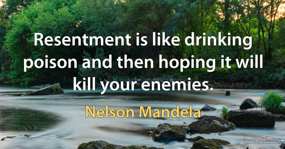 Resentment is like drinking poison and then hoping it will kill your enemies. (Nelson Mandela)