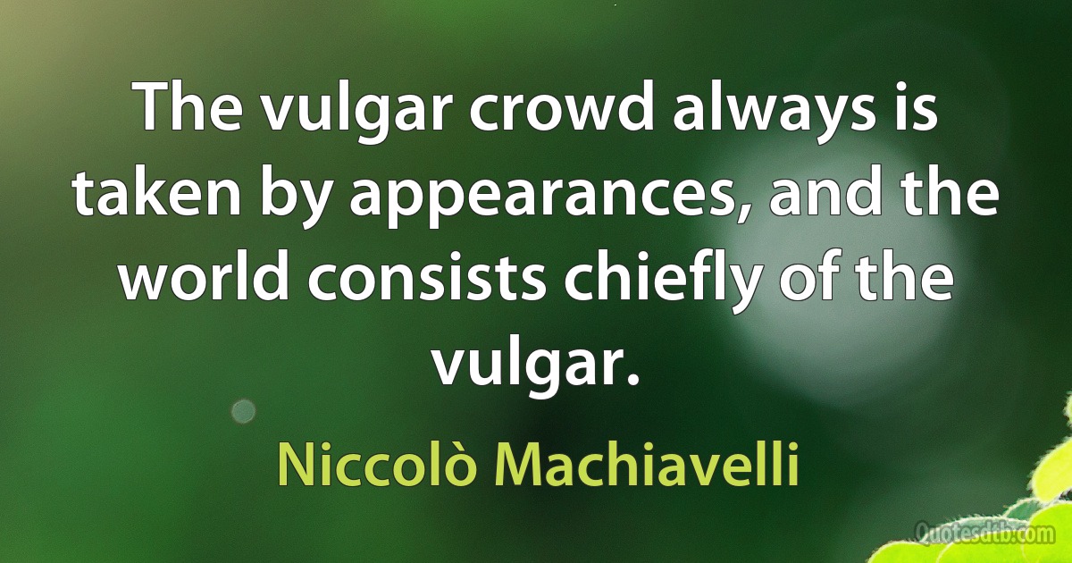 The vulgar crowd always is taken by appearances, and the world consists chiefly of the vulgar. (Niccolò Machiavelli)