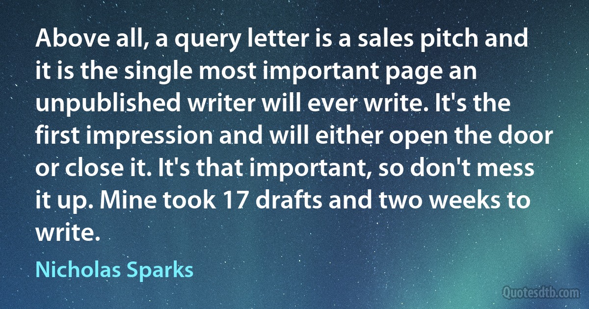 Above all, a query letter is a sales pitch and it is the single most important page an unpublished writer will ever write. It's the first impression and will either open the door or close it. It's that important, so don't mess it up. Mine took 17 drafts and two weeks to write. (Nicholas Sparks)