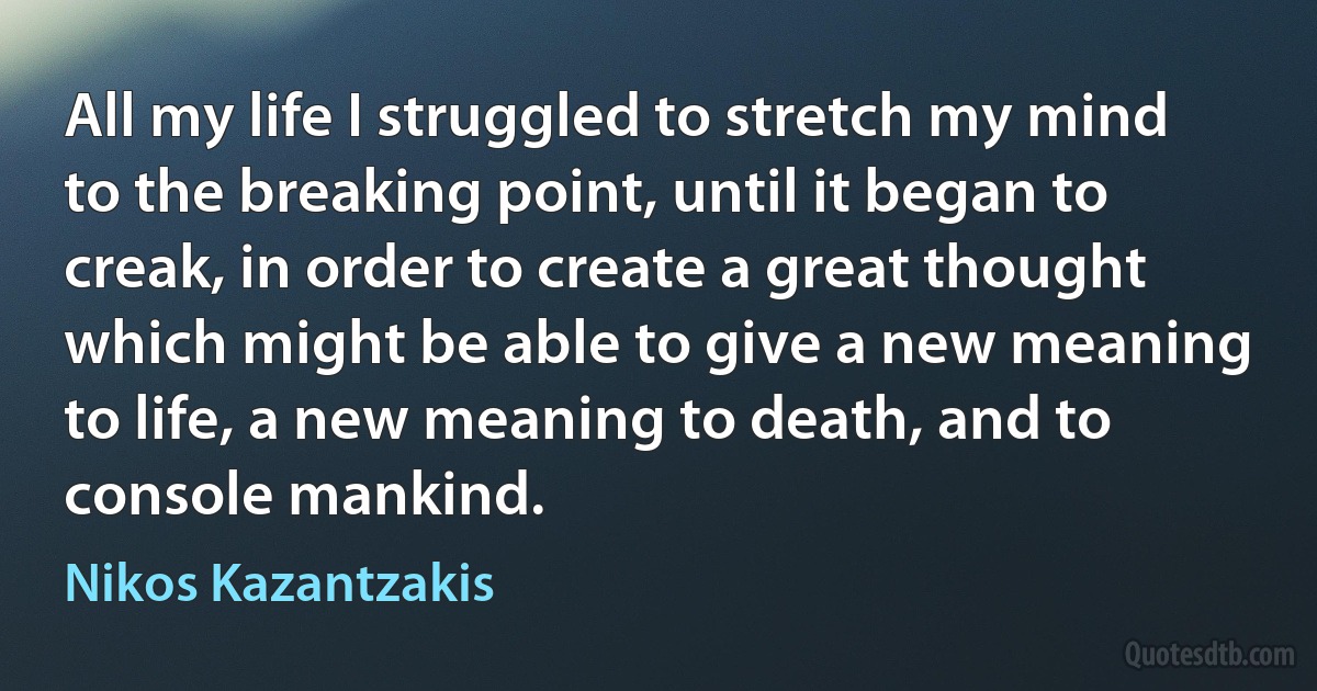 All my life I struggled to stretch my mind to the breaking point, until it began to creak, in order to create a great thought which might be able to give a new meaning to life, a new meaning to death, and to console mankind. (Nikos Kazantzakis)