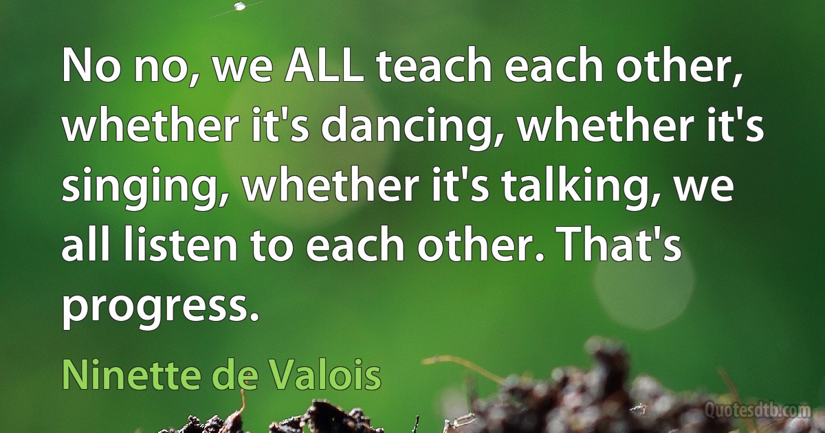 No no, we ALL teach each other, whether it's dancing, whether it's singing, whether it's talking, we all listen to each other. That's progress. (Ninette de Valois)