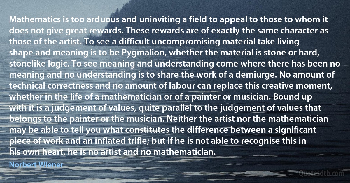 Mathematics is too arduous and uninviting a field to appeal to those to whom it does not give great rewards. These rewards are of exactly the same character as those of the artist. To see a difficult uncompromising material take living shape and meaning is to be Pygmalion, whether the material is stone or hard, stonelike logic. To see meaning and understanding come where there has been no meaning and no understanding is to share the work of a demiurge. No amount of technical correctness and no amount of labour can replace this creative moment, whether in the life of a mathematician or of a painter or musician. Bound up with it is a judgement of values, quite parallel to the judgement of values that belongs to the painter or the musician. Neither the artist nor the mathematician may be able to tell you what constitutes the difference between a significant piece of work and an inflated trifle; but if he is not able to recognise this in his own heart, he is no artist and no mathematician. (Norbert Wiener)