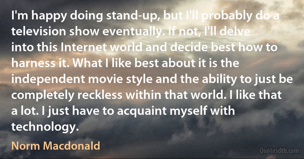 I'm happy doing stand-up, but I'll probably do a television show eventually. If not, I'll delve into this Internet world and decide best how to harness it. What I like best about it is the independent movie style and the ability to just be completely reckless within that world. I like that a lot. I just have to acquaint myself with technology. (Norm Macdonald)