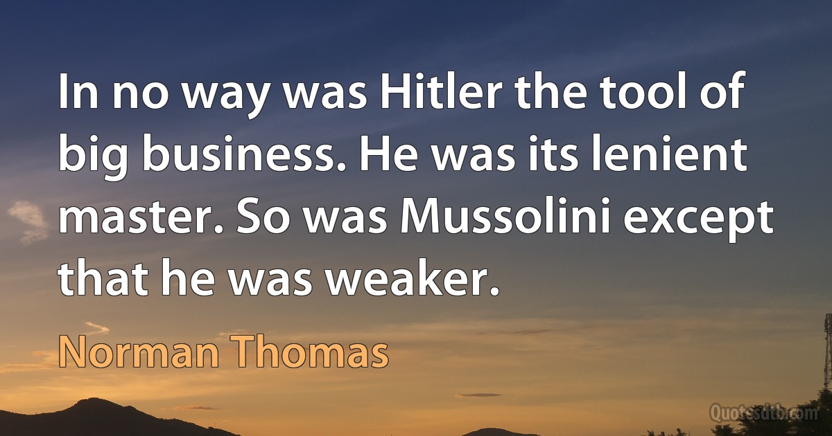 In no way was Hitler the tool of big business. He was its lenient master. So was Mussolini except that he was weaker. (Norman Thomas)