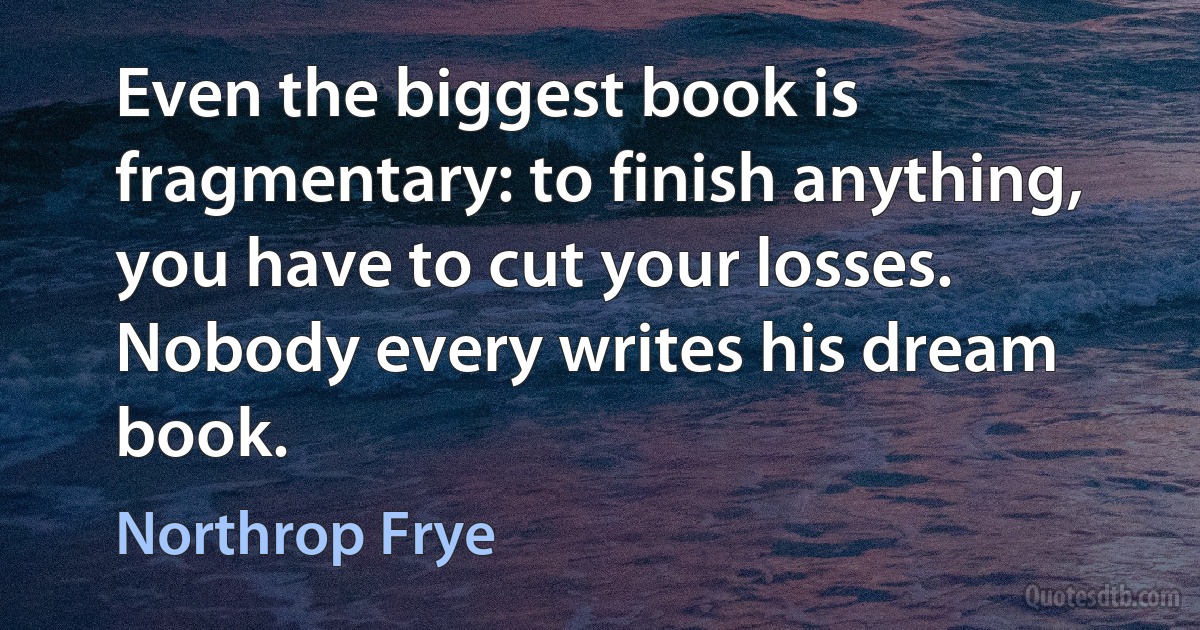 Even the biggest book is fragmentary: to finish anything, you have to cut your losses. Nobody every writes his dream book. (Northrop Frye)