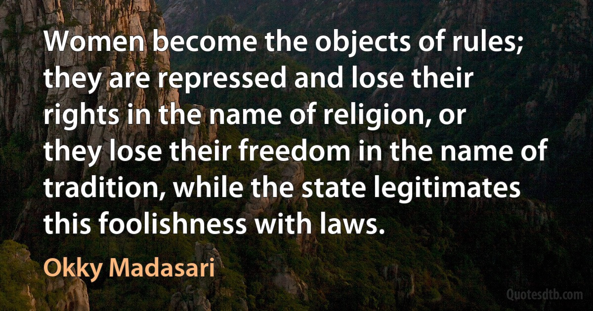 Women become the objects of rules; they are repressed and lose their rights in the name of religion, or they lose their freedom in the name of tradition, while the state legitimates this foolishness with laws. (Okky Madasari)