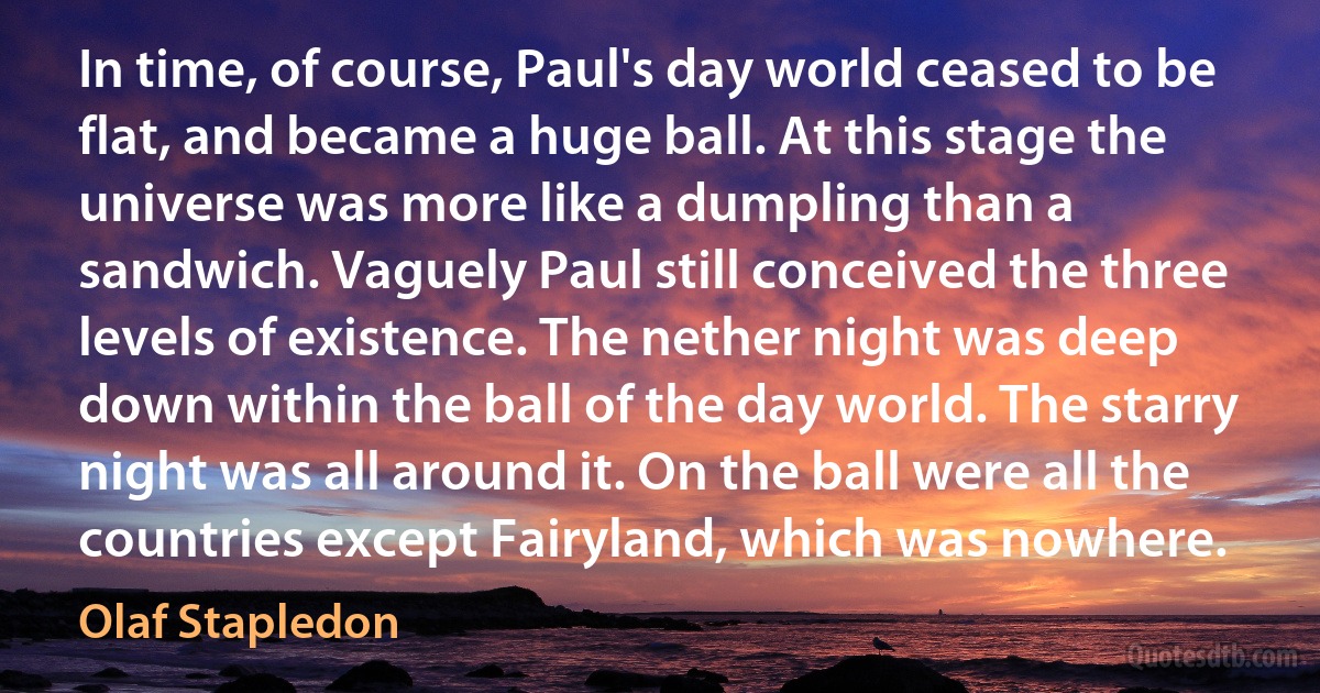 In time, of course, Paul's day world ceased to be flat, and became a huge ball. At this stage the universe was more like a dumpling than a sandwich. Vaguely Paul still conceived the three levels of existence. The nether night was deep down within the ball of the day world. The starry night was all around it. On the ball were all the countries except Fairyland, which was nowhere. (Olaf Stapledon)