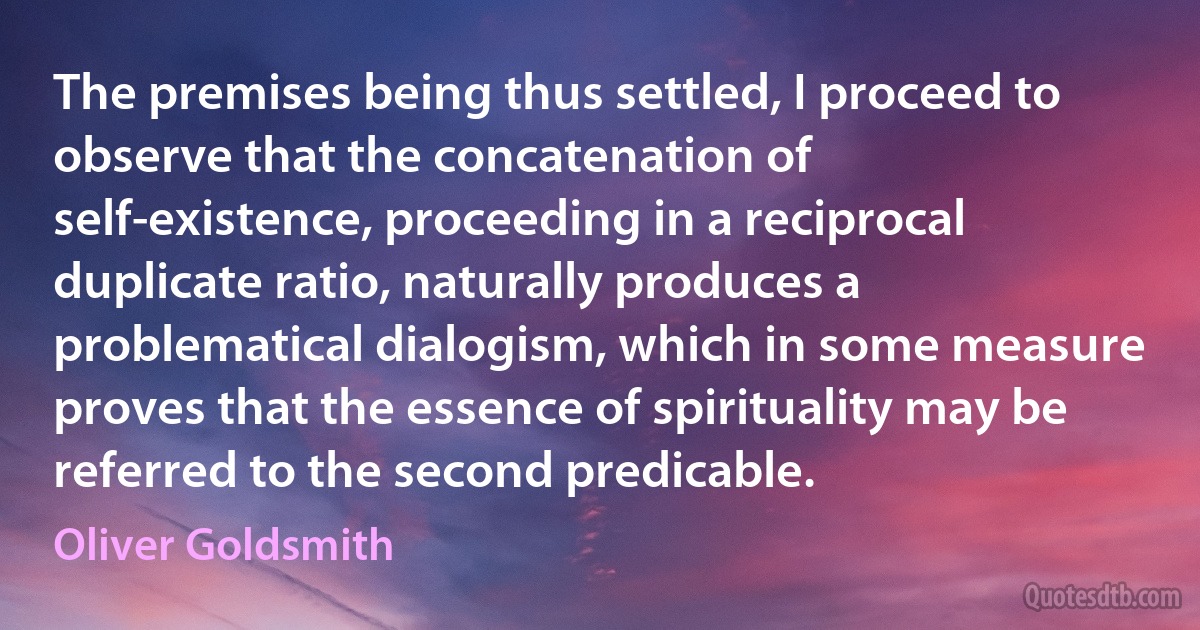 The premises being thus settled, I proceed to observe that the concatenation of self-existence, proceeding in a reciprocal duplicate ratio, naturally produces a problematical dialogism, which in some measure proves that the essence of spirituality may be referred to the second predicable. (Oliver Goldsmith)