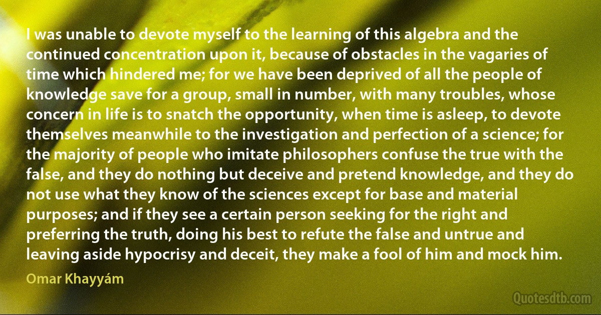 I was unable to devote myself to the learning of this algebra and the continued concentration upon it, because of obstacles in the vagaries of time which hindered me; for we have been deprived of all the people of knowledge save for a group, small in number, with many troubles, whose concern in life is to snatch the opportunity, when time is asleep, to devote themselves meanwhile to the investigation and perfection of a science; for the majority of people who imitate philosophers confuse the true with the false, and they do nothing but deceive and pretend knowledge, and they do not use what they know of the sciences except for base and material purposes; and if they see a certain person seeking for the right and preferring the truth, doing his best to refute the false and untrue and leaving aside hypocrisy and deceit, they make a fool of him and mock him. (Omar Khayyám)