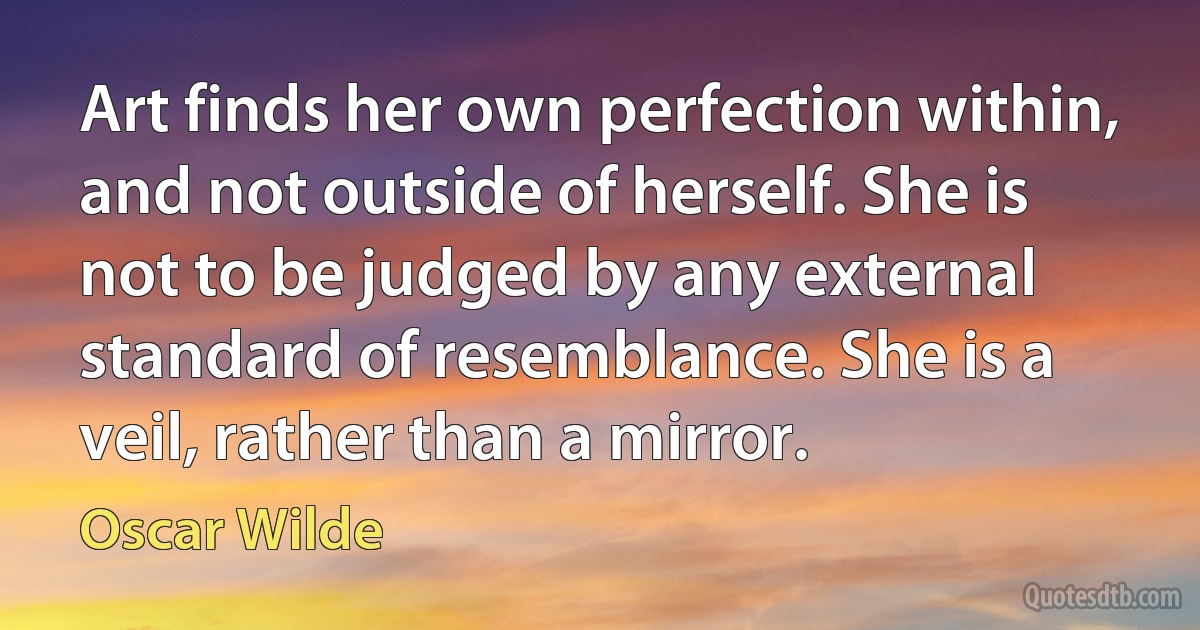 Art finds her own perfection within, and not outside of herself. She is not to be judged by any external standard of resemblance. She is a veil, rather than a mirror. (Oscar Wilde)