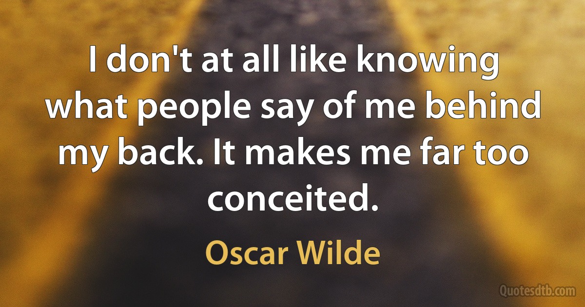 I don't at all like knowing what people say of me behind my back. It makes me far too conceited. (Oscar Wilde)