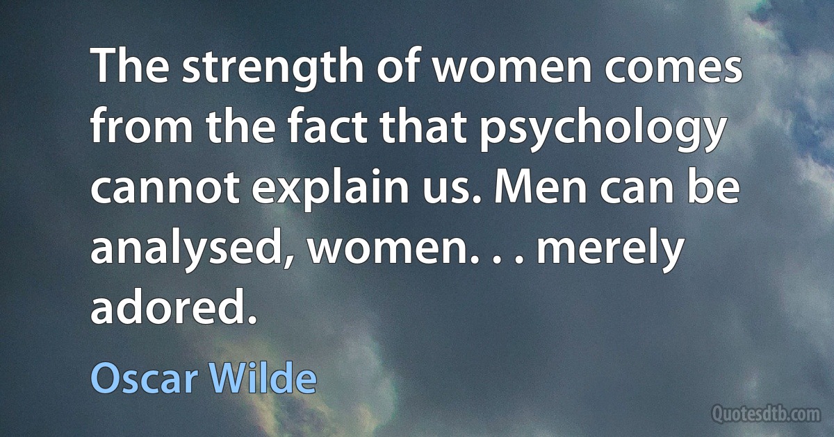 The strength of women comes from the fact that psychology cannot explain us. Men can be analysed, women. . . merely adored. (Oscar Wilde)