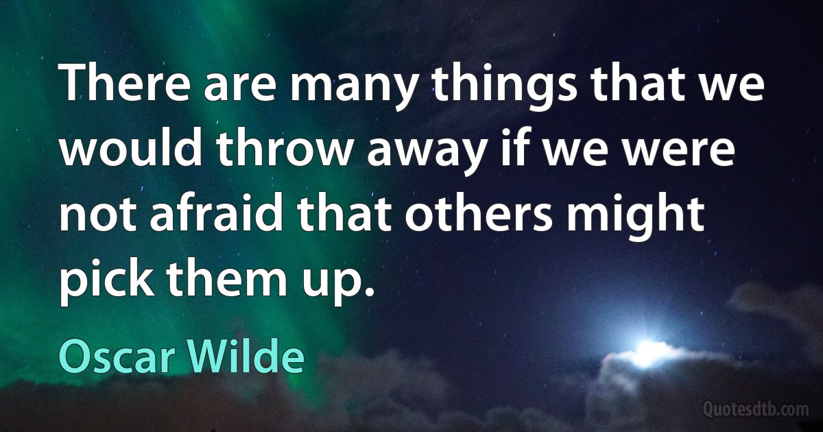 There are many things that we would throw away if we were not afraid that others might pick them up. (Oscar Wilde)