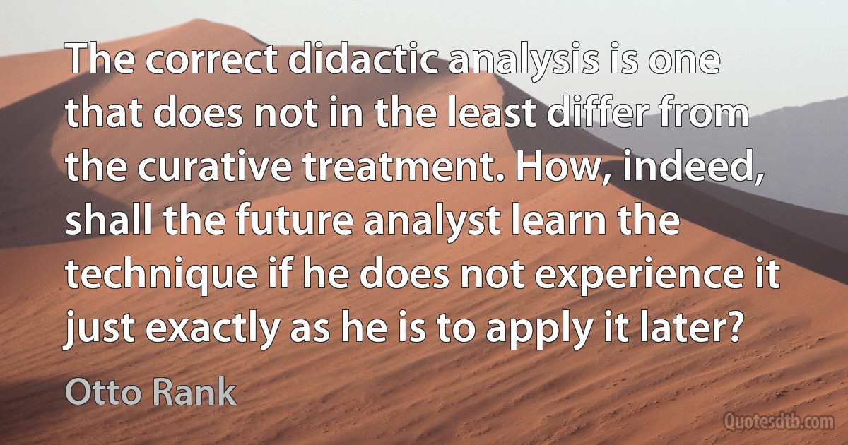 The correct didactic analysis is one that does not in the least differ from the curative treatment. How, indeed, shall the future analyst learn the technique if he does not experience it just exactly as he is to apply it later? (Otto Rank)