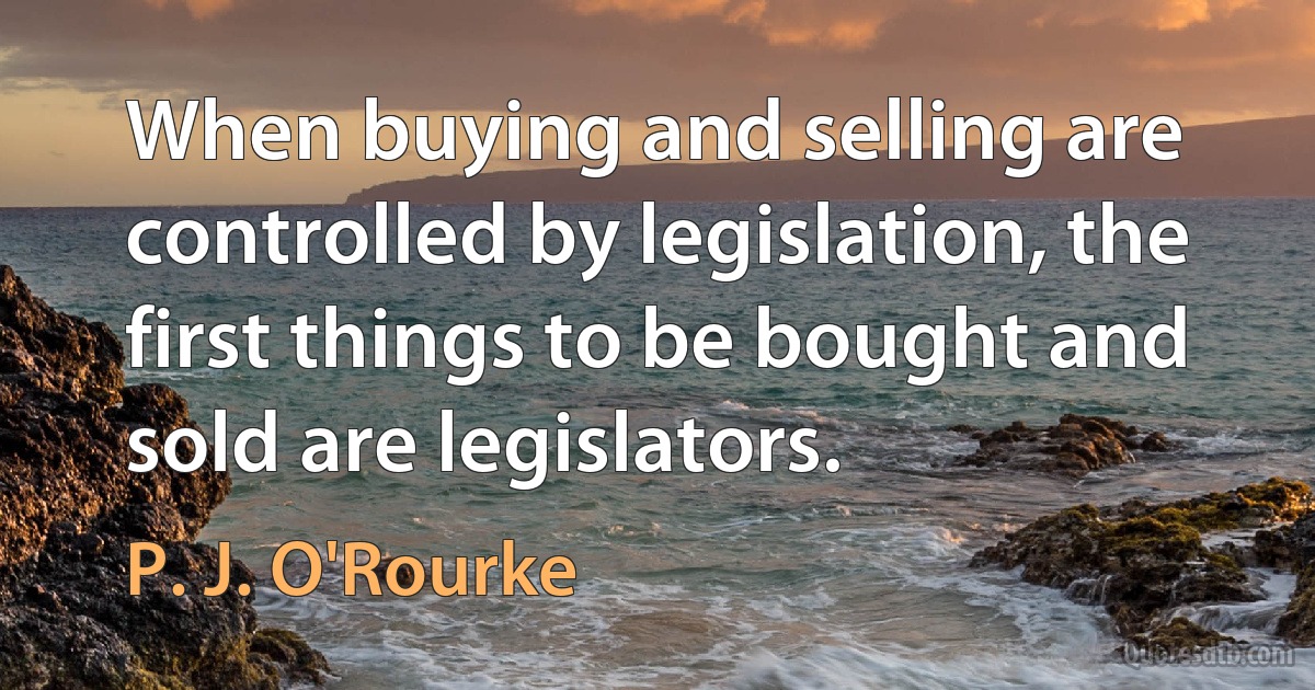 When buying and selling are controlled by legislation, the first things to be bought and sold are legislators. (P. J. O'Rourke)