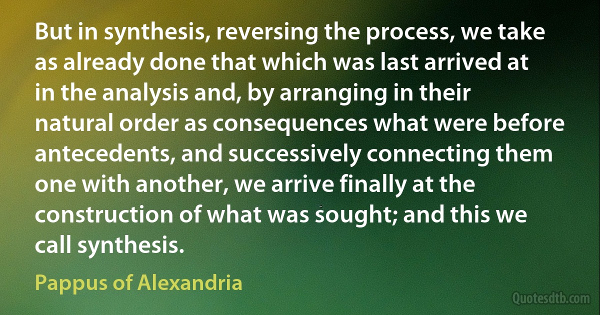 But in synthesis, reversing the process, we take as already done that which was last arrived at in the analysis and, by arranging in their natural order as consequences what were before antecedents, and successively connecting them one with another, we arrive finally at the construction of what was sought; and this we call synthesis. (Pappus of Alexandria)