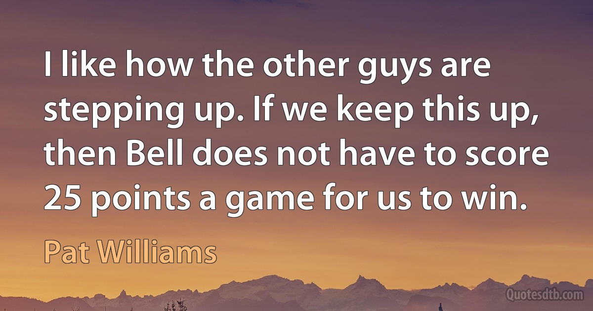 I like how the other guys are stepping up. If we keep this up, then Bell does not have to score 25 points a game for us to win. (Pat Williams)