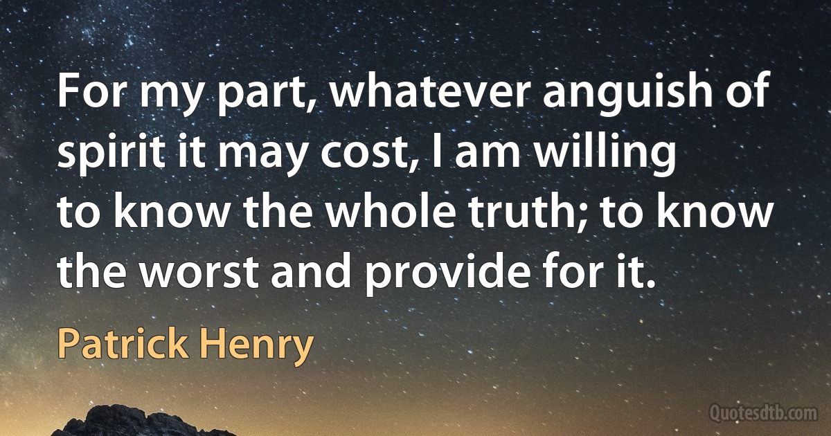 For my part, whatever anguish of spirit it may cost, I am willing to know the whole truth; to know the worst and provide for it. (Patrick Henry)