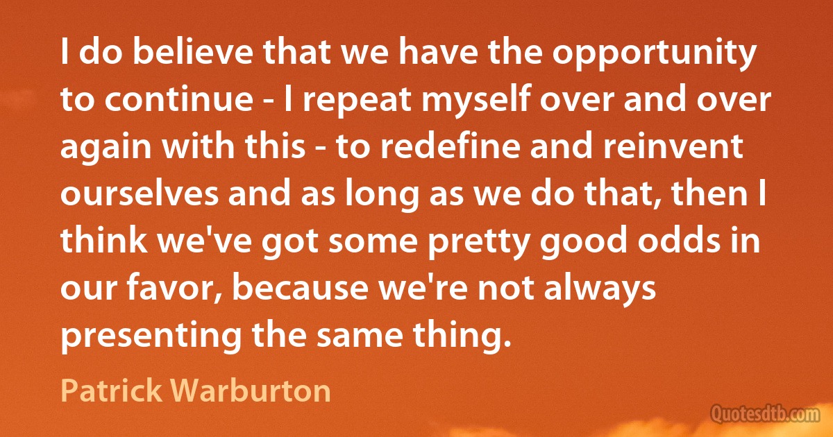 I do believe that we have the opportunity to continue - I repeat myself over and over again with this - to redefine and reinvent ourselves and as long as we do that, then I think we've got some pretty good odds in our favor, because we're not always presenting the same thing. (Patrick Warburton)