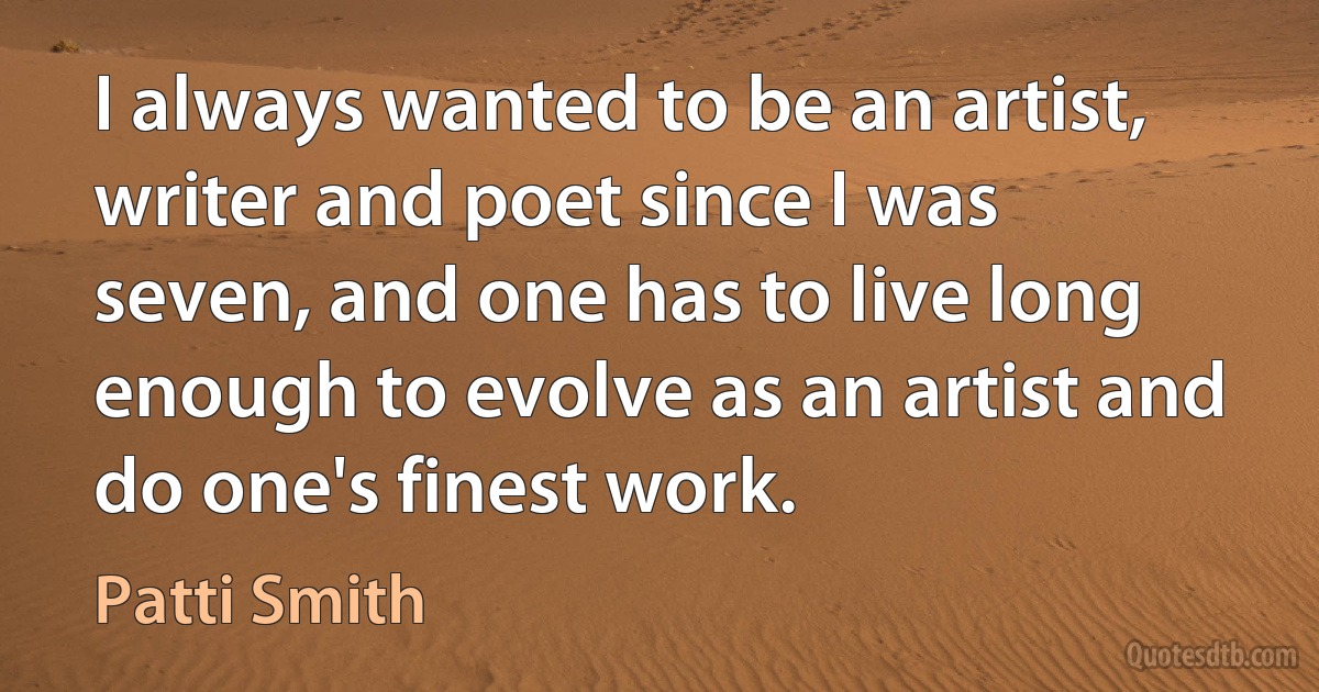 I always wanted to be an artist, writer and poet since I was seven, and one has to live long enough to evolve as an artist and do one's finest work. (Patti Smith)