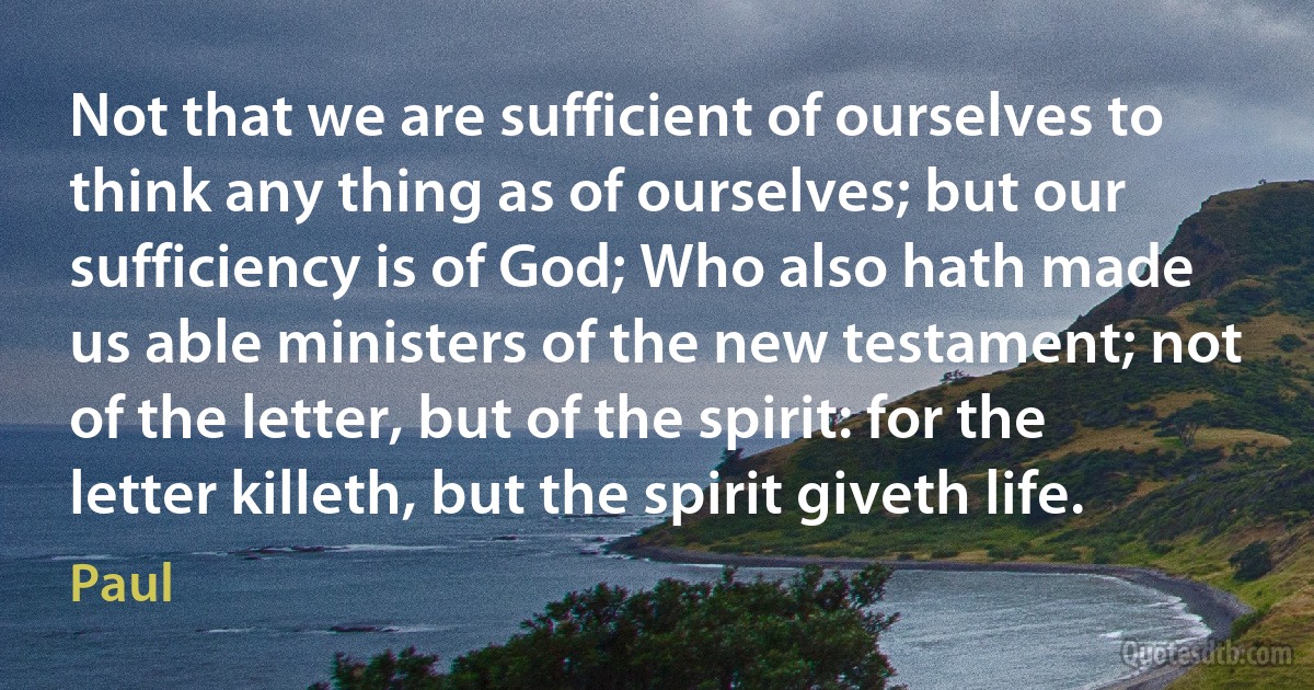 Not that we are sufficient of ourselves to think any thing as of ourselves; but our sufficiency is of God; Who also hath made us able ministers of the new testament; not of the letter, but of the spirit: for the letter killeth, but the spirit giveth life. (Paul)