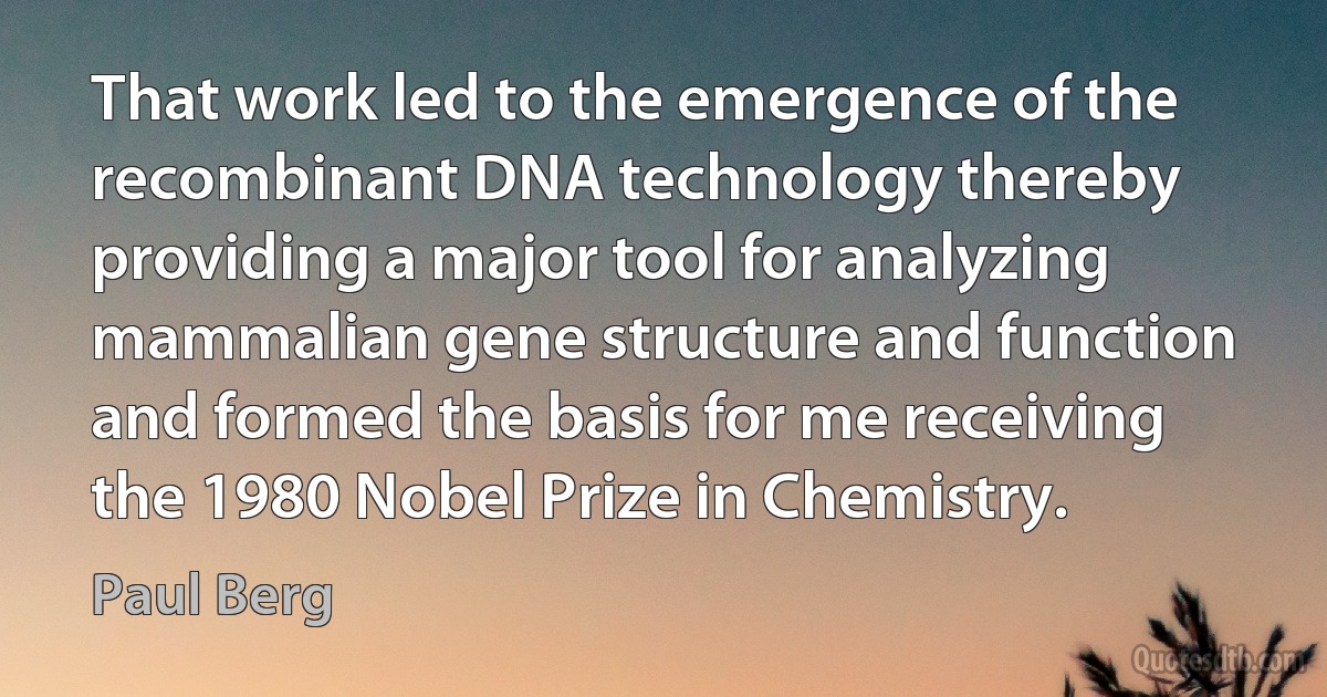 That work led to the emergence of the recombinant DNA technology thereby providing a major tool for analyzing mammalian gene structure and function and formed the basis for me receiving the 1980 Nobel Prize in Chemistry. (Paul Berg)