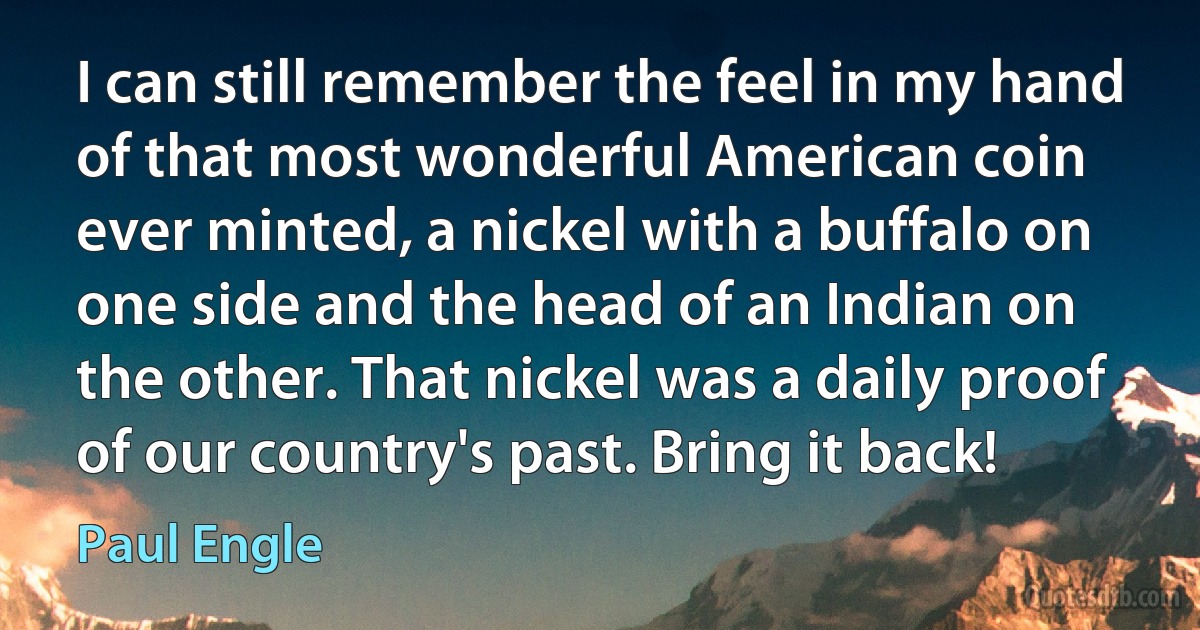 I can still remember the feel in my hand of that most wonderful American coin ever minted, a nickel with a buffalo on one side and the head of an Indian on the other. That nickel was a daily proof of our country's past. Bring it back! (Paul Engle)