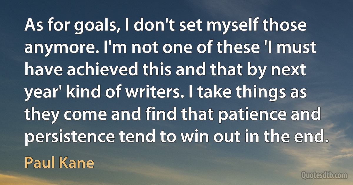 As for goals, I don't set myself those anymore. I'm not one of these 'I must have achieved this and that by next year' kind of writers. I take things as they come and find that patience and persistence tend to win out in the end. (Paul Kane)