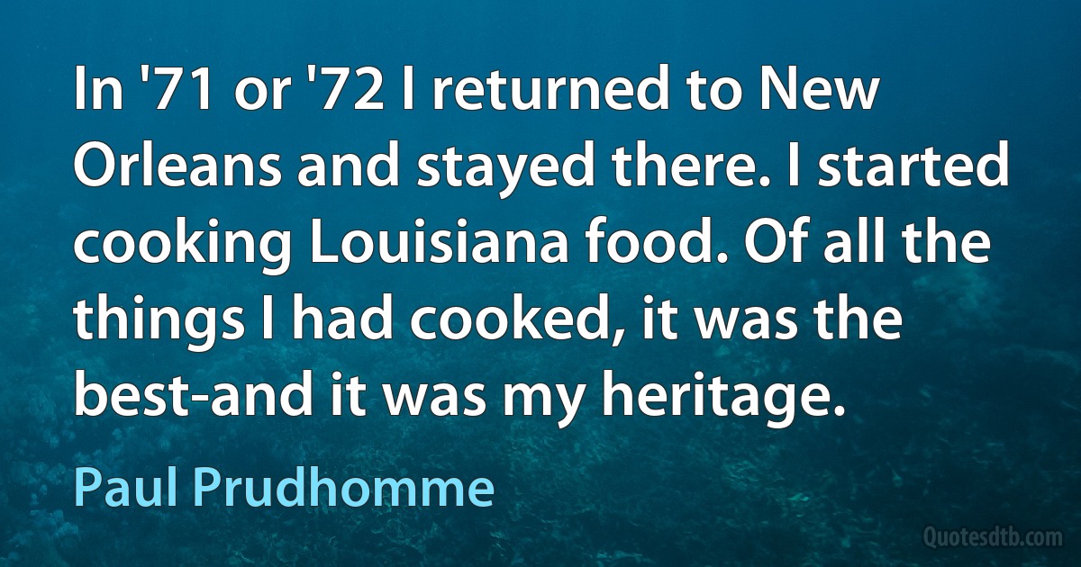 In '71 or '72 I returned to New Orleans and stayed there. I started cooking Louisiana food. Of all the things I had cooked, it was the best-and it was my heritage. (Paul Prudhomme)