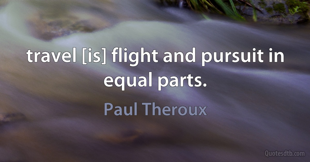 travel [is] flight and pursuit in equal parts. (Paul Theroux)