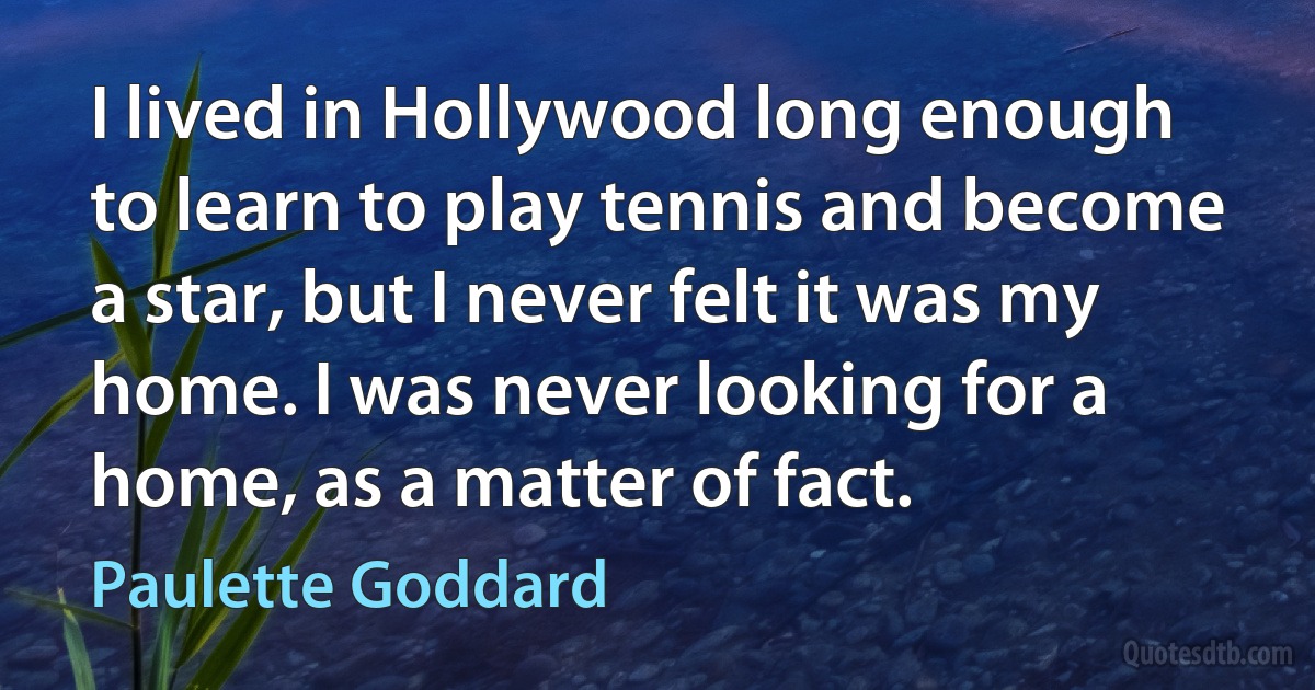 I lived in Hollywood long enough to learn to play tennis and become a star, but I never felt it was my home. I was never looking for a home, as a matter of fact. (Paulette Goddard)