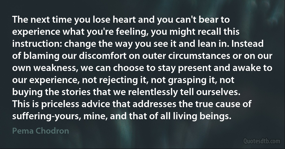 The next time you lose heart and you can't bear to experience what you're feeling, you might recall this instruction: change the way you see it and lean in. Instead of blaming our discomfort on outer circumstances or on our own weakness, we can choose to stay present and awake to our experience, not rejecting it, not grasping it, not buying the stories that we relentlessly tell ourselves. This is priceless advice that addresses the true cause of suffering-yours, mine, and that of all living beings. (Pema Chodron)